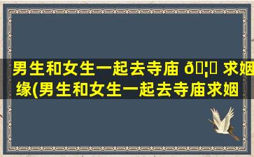 男生和女生一起去寺庙 🦅 求姻缘(男生和女生一起去寺庙求姻 🌹 缘可以吗)